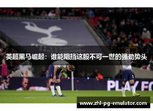 英超黑马崛起：谁能阻挡这股不可一世的强劲势头
