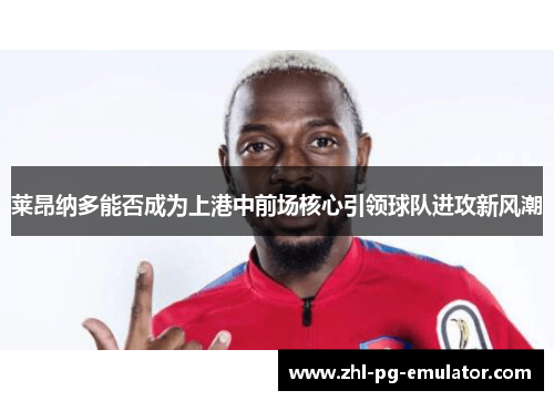 莱昂纳多能否成为上港中前场核心引领球队进攻新风潮