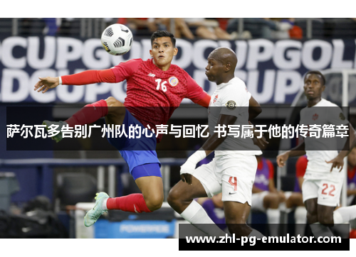 萨尔瓦多告别广州队的心声与回忆 书写属于他的传奇篇章