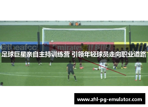 足球巨星亲自主持训练营 引领年轻球员走向职业道路 足球巨星亲自主持训练营 引领年轻球员走向职业道路