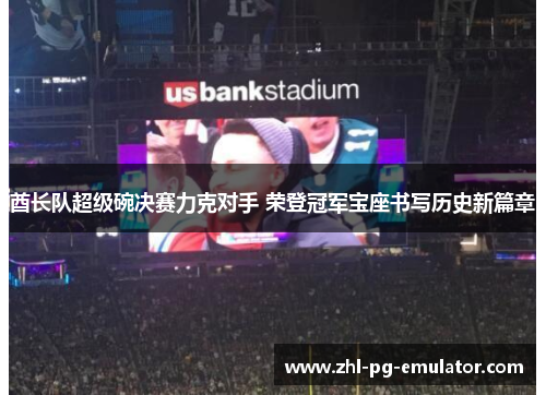 酋长队超级碗决赛力克对手 荣登冠军宝座书写历史新篇章 酋长队超级碗决赛力克对手 荣登冠军宝座书写历史新篇章