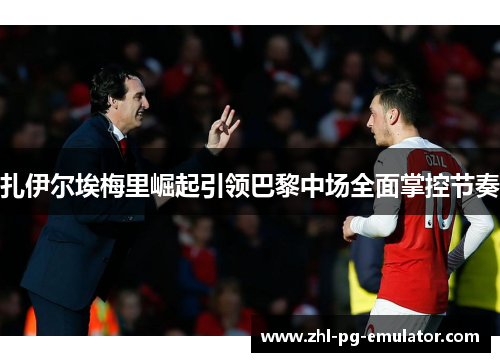 扎伊尔埃梅里崛起引领巴黎中场全面掌控节奏 扎伊尔埃梅里崛起引领巴黎中场全面掌控节奏