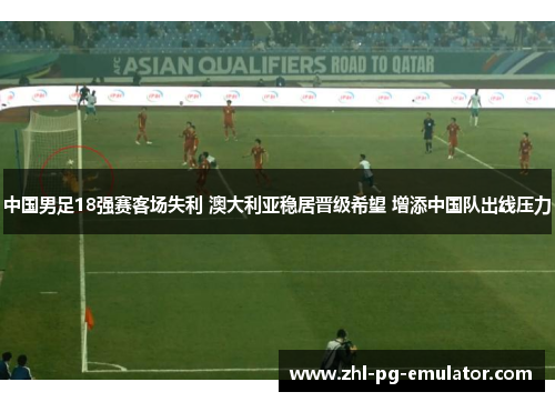 中国男足18强赛客场失利 澳大利亚稳居晋级希望 增添中国队出线压力