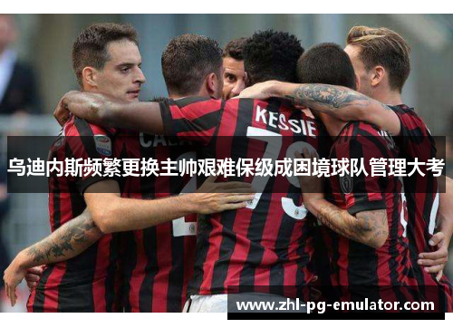 乌迪内斯频繁更换主帅艰难保级成困境球队管理大考