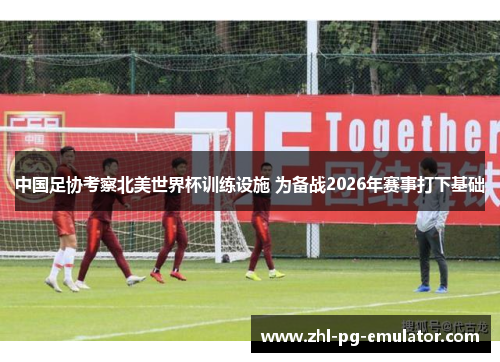 中国足协考察北美世界杯训练设施 为备战2026年赛事打下基础
