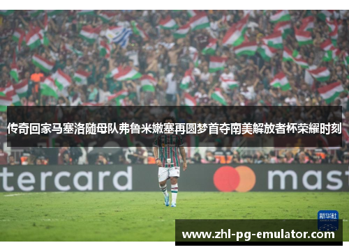 传奇回家马塞洛随母队弗鲁米嫩塞再圆梦首夺南美解放者杯荣耀时刻 传奇回家马塞洛随母队弗鲁米嫩塞再圆梦首夺南美解放者杯荣耀时刻