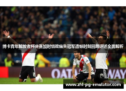 博卡青年解放者杯决赛加时惜败痛失冠军遗憾时刻回顾评述全面解析