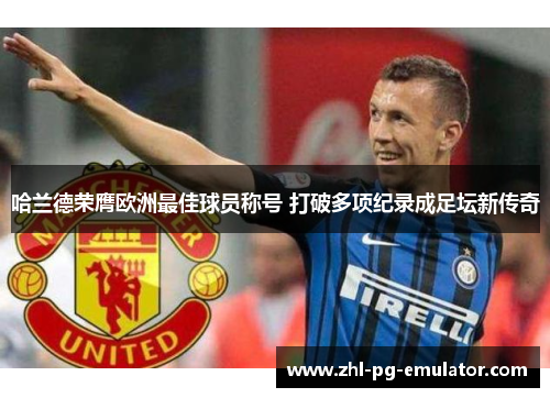 哈兰德荣膺欧洲最佳球员称号 打破多项纪录成足坛新传奇