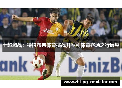 土超激战:特拉布宗体育挑战开塞利体育客场之行展望 土超激战:特拉布宗体育挑战开塞利体育客场之行展望