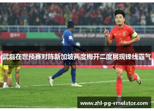 武磊在世预赛对阵新加坡两度梅开二度展现锋线霸气