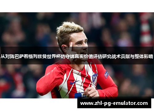 从对阵巴萨看格列兹曼世界杯防守端真实价值评估研究战术贡献与整体影响 从对阵巴萨看格列兹曼世界杯防守端真实价值评估研究战术贡献与整体影响