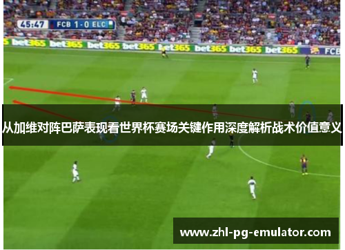 从加维对阵巴萨表现看世界杯赛场关键作用深度解析战术价值意义 从加维对阵巴萨表现看世界杯赛场关键作用深度解析战术价值意义