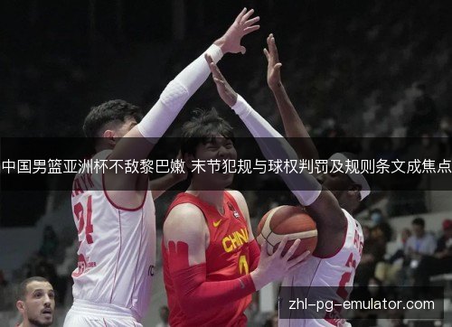 中国男篮亚洲杯不敌黎巴嫩 末节犯规与球权判罚及规则条文成焦点 中国男篮亚洲杯不敌黎巴嫩 末节犯规与球权判罚及规则条文成焦点