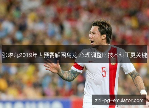 张琳芃2019年世预赛解围乌龙 心理调整比技术纠正更关键 张琳芃2019年世预赛解围乌龙 心理调整比技术纠正更关键